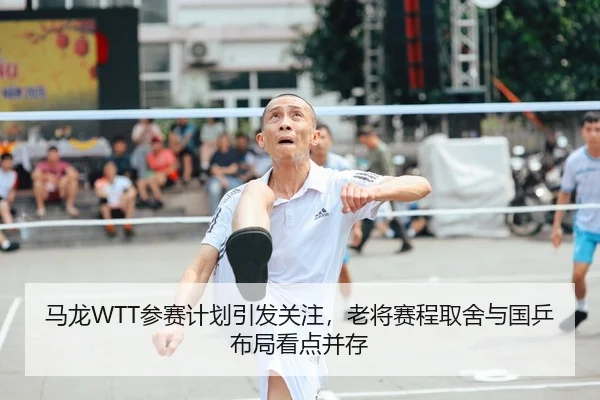 马龙WTT参赛计划引发关注，老将赛程取舍与国乒布局看点并存